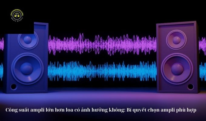 Công suất ampli lớn hơn loa có ảnh hưởng không: Bí quyết chọn ampli phù hợp